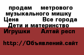 продам 1,5метрового музыкального мишку › Цена ­ 2 500 - Все города Дети и материнство » Игрушки   . Алтай респ.